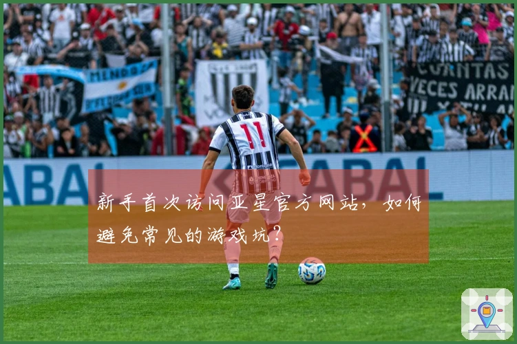 新手首次访问亚星官方网站，如何避免常见的游戏坑？