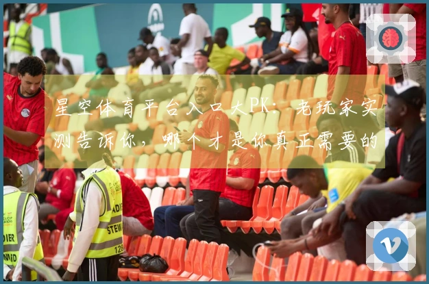 星空体育平台入口大PK：老玩家实测告诉你，哪个才是你真正需要的那一个！