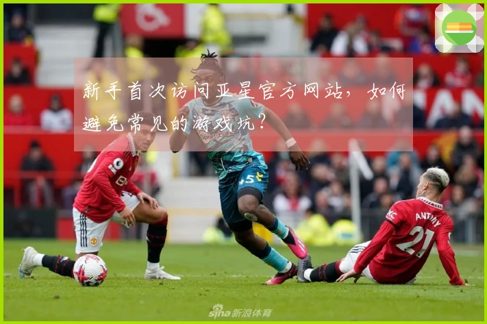 新手首次访问亚星官方网站，如何避免常见的游戏坑？
