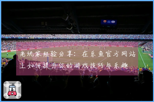 老玩家经验分享：在乐鱼官方网站上如何提升你的游戏技巧与乐趣