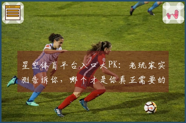 星空体育平台入口大PK：老玩家实测告诉你，哪个才是你真正需要的那一个！
